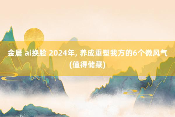 金晨 ai换脸 2024年， 养成重塑我方的6个微风气(值得储藏)