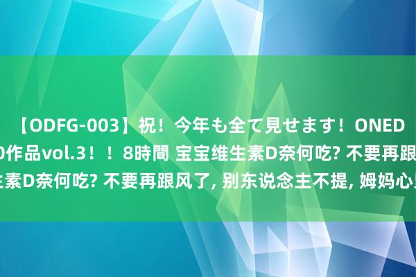 【ODFG-003】祝！今年も全て見せます！ONEDAFULL1年の軌跡全60作品vol.3！！8時間 宝宝维生素D奈何吃? 不要再跟风了， 别东说念主不提， 姆妈心里要了了