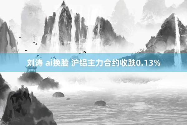 刘涛 ai换脸 沪铝主力合约收跌0.13%