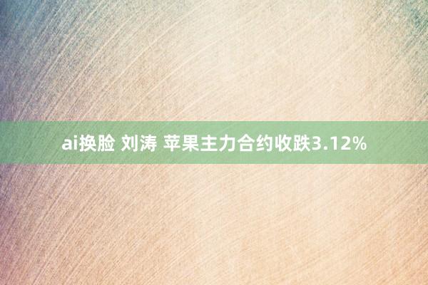 ai换脸 刘涛 苹果主力合约收跌3.12%