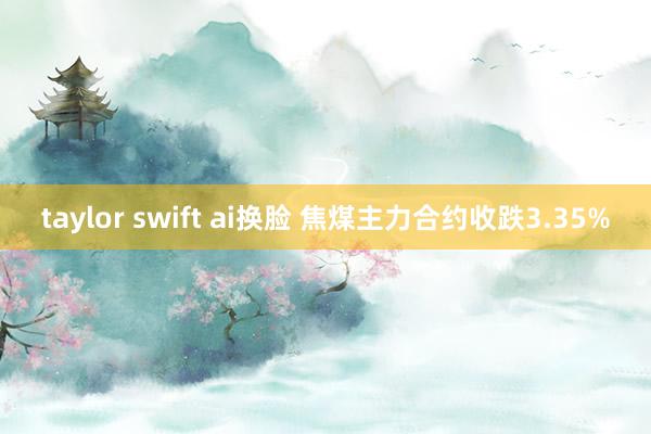 taylor swift ai换脸 焦煤主力合约收跌3.35%