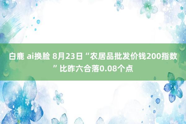 白鹿 ai换脸 8月23日“农居品批发价钱200指数”比昨六合落0.08个点