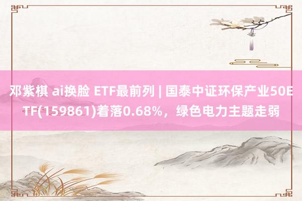 邓紫棋 ai换脸 ETF最前列 | 国泰中证环保产业50ETF(159861)着落0.68%，绿色电力主题走弱