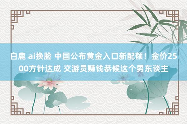 白鹿 ai换脸 中国公布黄金入口新配额！金价2500方针达成 交游员赚钱恭候这个男东谈主