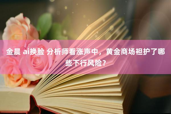 金晨 ai换脸 分析师看涨声中，黄金商场袒护了哪些下行风险？