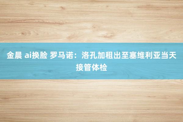 金晨 ai换脸 罗马诺：洛孔加租出至塞维利亚当天接管体检