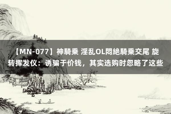 【MN-077】神騎乗 淫乱OL悶絶騎乗交尾 旋转挥发仪：诱骗于价钱，其实选购时忽略了这些