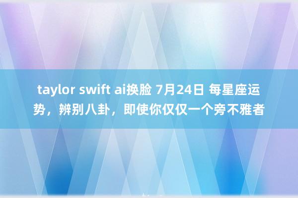 taylor swift ai换脸 7月24日 每星座运势，辨别八卦，即使你仅仅一个旁不雅者