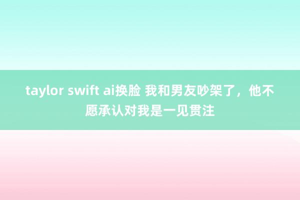 taylor swift ai换脸 我和男友吵架了，他不愿承认对我是一见贯注