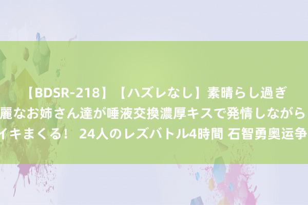 【BDSR-218】【ハズレなし】素晴らし過ぎる美女レズ。 ガチで綺麗なお姉さん達が唾液交換濃厚キスで発情しながらイキまくる！ 24人のレズバトル4時間 石智勇奥运争冠失利，进修团队遭质疑！