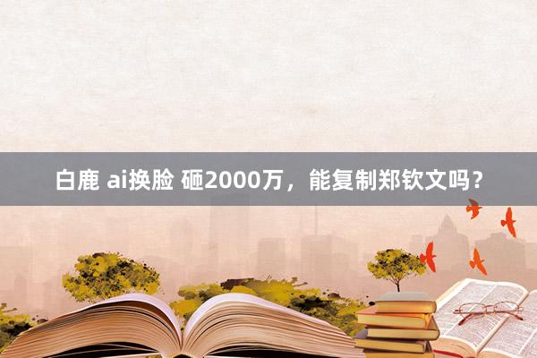 白鹿 ai换脸 砸2000万，能复制郑钦文吗？