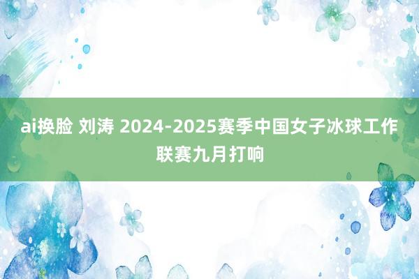 ai换脸 刘涛 2024-2025赛季中国女子冰球工作联赛九月打响