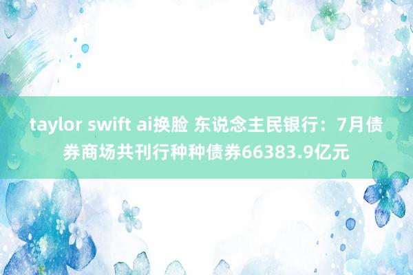 taylor swift ai换脸 东说念主民银行：7月债券商场共刊行种种债券66383.9亿元