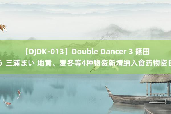 【DJDK-013】Double Dancer 3 篠田ゆう 三浦まい 地黄、麦冬等4种物资新增纳入食药物资目次