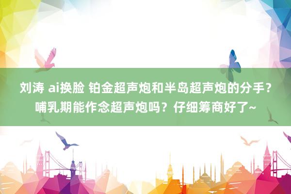 刘涛 ai换脸 铂金超声炮和半岛超声炮的分手？哺乳期能作念超声炮吗？仔细筹商好了~