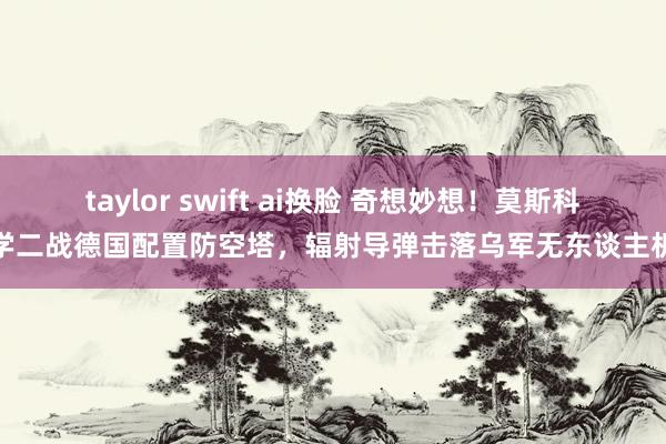 taylor swift ai换脸 奇想妙想！莫斯科学二战德国配置防空塔，辐射导弹击落乌军无东谈主机