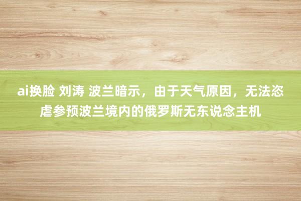 ai换脸 刘涛 波兰暗示，由于天气原因，无法恣虐参预波兰境内的俄罗斯无东说念主机