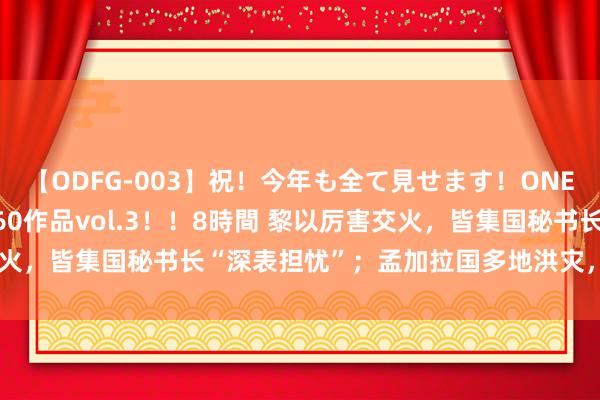 【ODFG-003】祝！今年も全て見せます！ONEDAFULL1年の軌跡全60作品vol.3！！8時間 黎以厉害交火，皆集国秘书长“深表担忧”；孟加拉国多地洪灾，巴西多城失火