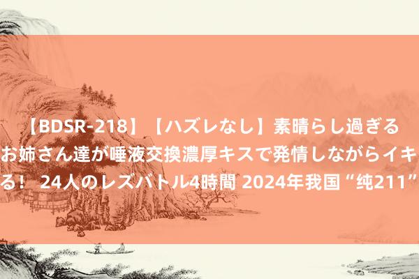 【BDSR-218】【ハズレなし】素晴らし過ぎる美女レズ。 ガチで綺麗なお姉さん達が唾液交換濃厚キスで発情しながらイキまくる！ 24人のレズバトル4時間 2024年我国“纯211”大学最新排行， 苏大强势登顶!