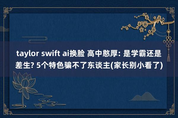 taylor swift ai换脸 高中憨厚: 是学霸还是差生? 5个特色骗不了东谈主(家长别小看了)