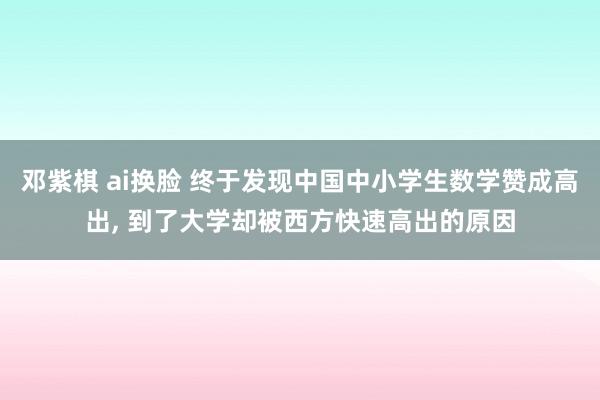 邓紫棋 ai换脸 终于发现中国中小学生数学赞成高出， 到了大学却被西方快速高出的原因