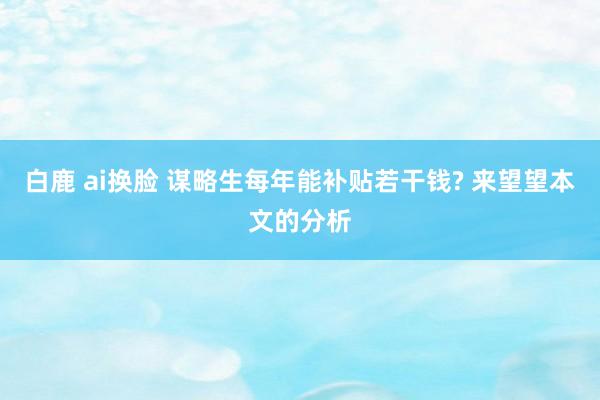 白鹿 ai换脸 谋略生每年能补贴若干钱? 来望望本文的分析