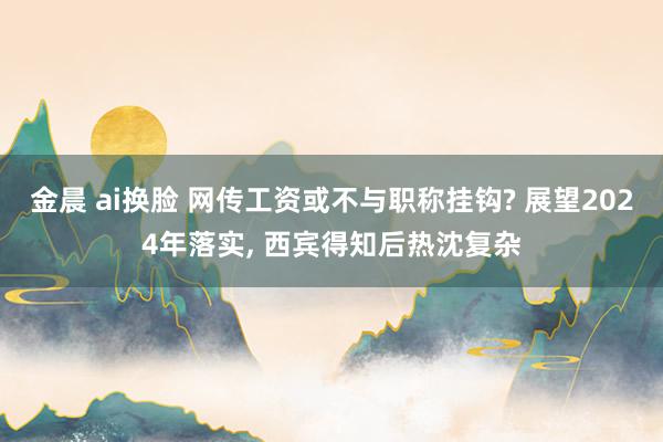 金晨 ai换脸 网传工资或不与职称挂钩? 展望2024年落实， 西宾得知后热沈复杂