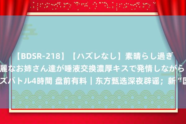 【BDSR-218】【ハズレなし】素晴らし過ぎる美女レズ。 ガチで綺麗なお姉さん達が唾液交換濃厚キスで発情しながらイキまくる！ 24人のレズバトル4時間 盘前有料｜东方甄选深夜辟谣；新“国九条”来首例可转债刊行被否……进攻音信还有这些