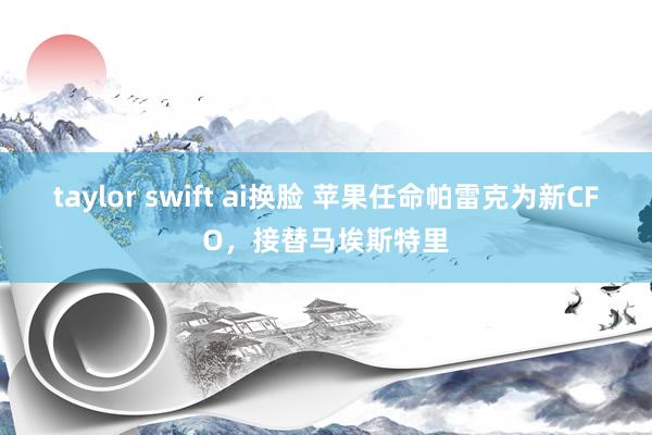 taylor swift ai换脸 苹果任命帕雷克为新CFO，接替马埃斯特里