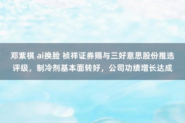 邓紫棋 ai换脸 祯祥证券赐与三好意思股份推选评级，制冷剂基本面转好，公司功绩增长达成