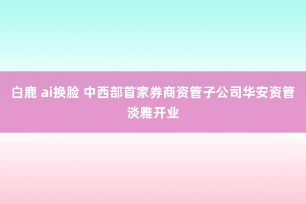 白鹿 ai换脸 中西部首家券商资管子公司华安资管淡雅开业