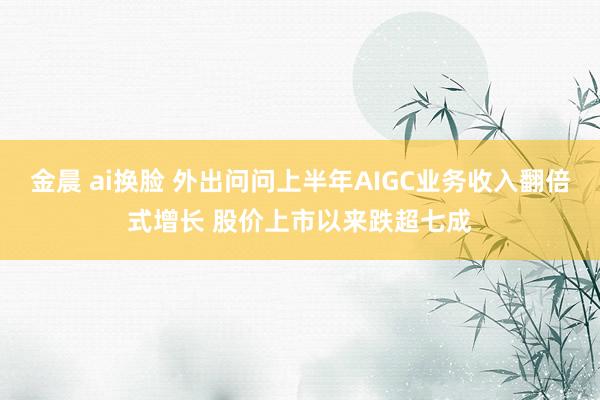 金晨 ai换脸 外出问问上半年AIGC业务收入翻倍式增长 股价上市以来跌超七成