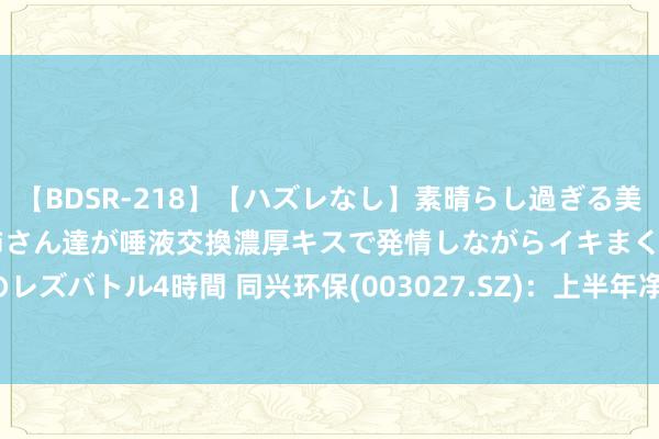 【BDSR-218】【ハズレなし】素晴らし過ぎる美女レズ。 ガチで綺麗なお姉さん達が唾液交換濃厚キスで発情しながらイキまくる！ 24人のレズバトル4時間 同兴环保(003027.SZ)：上半年净利润1972.55万元 同比下跌50.39%