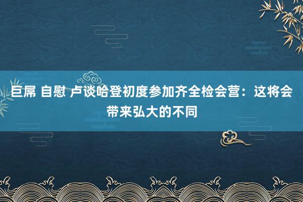 巨屌 自慰 卢谈哈登初度参加齐全检会营：这将会带来弘大的不同