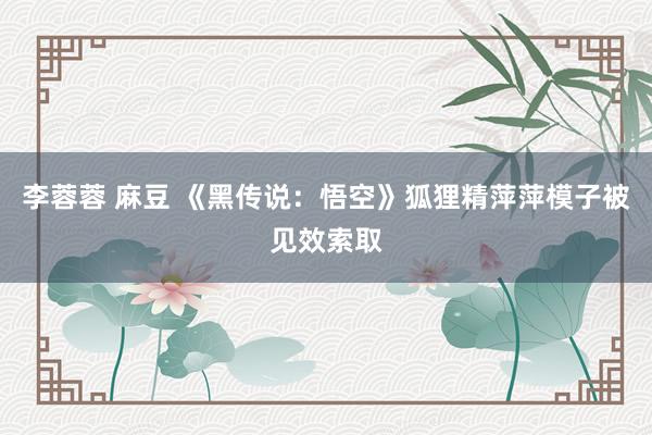 李蓉蓉 麻豆 《黑传说：悟空》狐狸精萍萍模子被见效索取