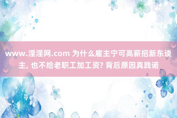 www.淫淫网.com 为什么雇主宁可高薪招新东谈主， 也不给老职工加工资? 背后原因真践诺