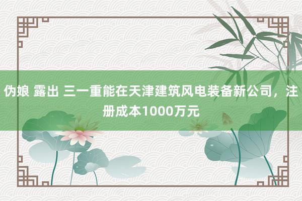 伪娘 露出 三一重能在天津建筑风电装备新公司，注册成本1000万元