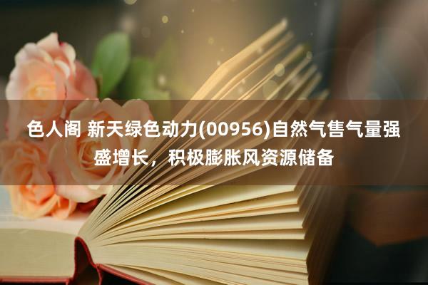 色人阁 新天绿色动力(00956)自然气售气量强盛增长，积极膨胀风资源储备