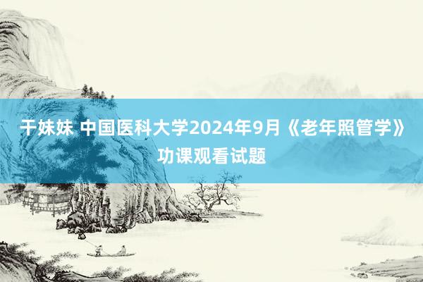 干妹妹 中国医科大学2024年9月《老年照管学》功课观看试题