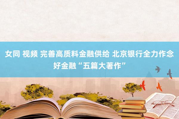 女同 视频 完善高质料金融供给 北京银行全力作念好金融“五篇大著作”