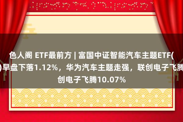 色人阁 ETF最前方 | 富国中证智能汽车主题ETF(515250)早盘下落1.12%，华为汽车主题走强，联创电子飞腾10.07%