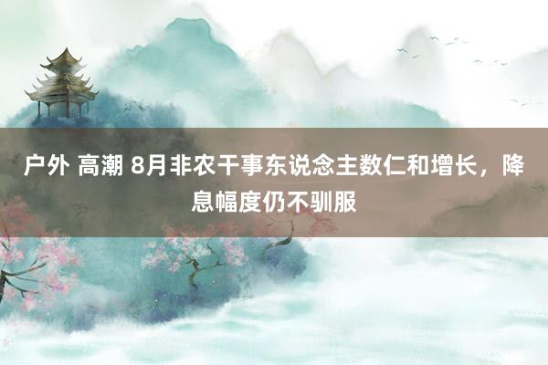 户外 高潮 8月非农干事东说念主数仁和增长，降息幅度仍不驯服