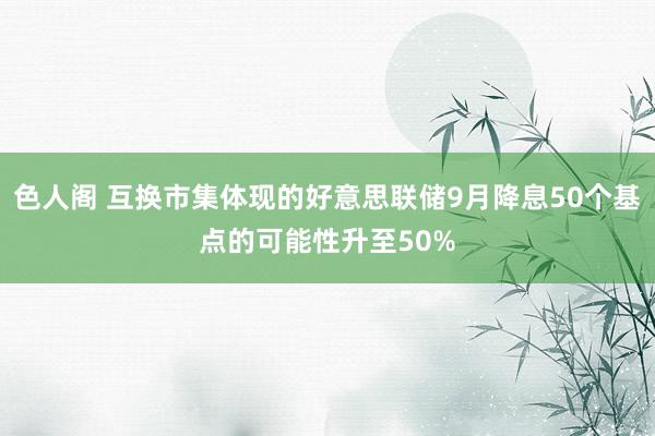 色人阁 互换市集体现的好意思联储9月降息50个基点的可能性升至50%