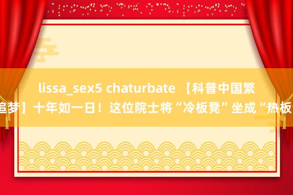 lissa_sex5 chaturbate 【科普中国繁星追梦】十年如一日！这位院士将“冷板凳”坐成“热板凳”