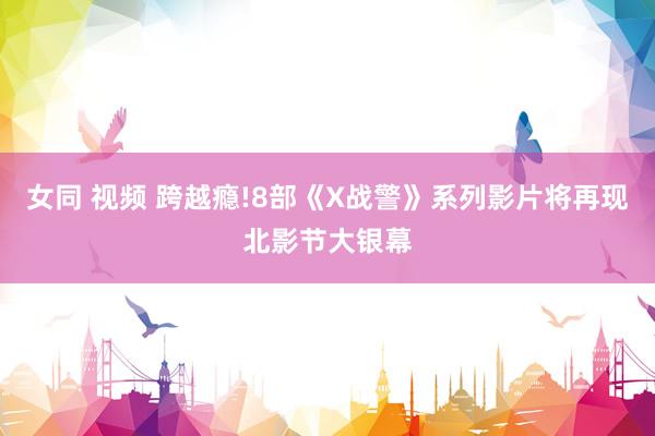 女同 视频 跨越瘾!8部《X战警》系列影片将再现北影节大银幕