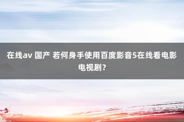 在线av 国产 若何身手使用百度影音5在线看电影电视剧？