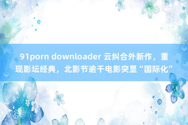 91porn downloader 云纠合外新作，重现影坛经典，北影节逾千电影突显“国际化”