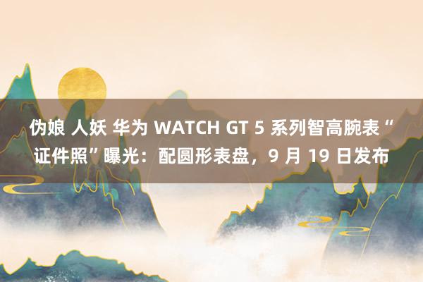 伪娘 人妖 华为 WATCH GT 5 系列智高腕表“证件照”曝光：配圆形表盘，9 月 19 日发布