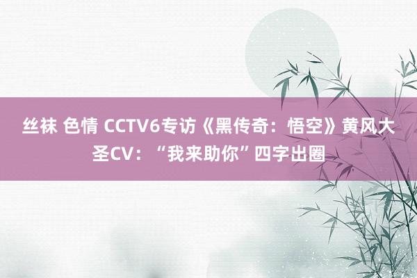 丝袜 色情 CCTV6专访《黑传奇：悟空》黄风大圣CV：“我来助你”四字出圈