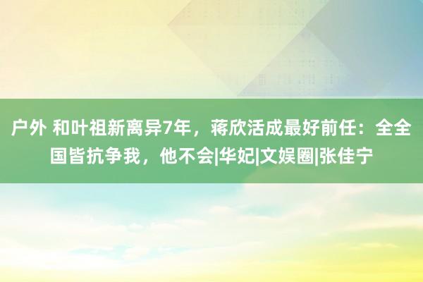 户外 和叶祖新离异7年，蒋欣活成最好前任：全全国皆抗争我，他不会|华妃|文娱圈|张佳宁